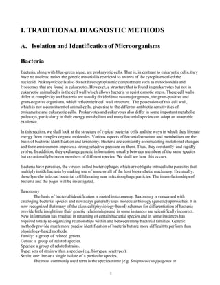 8
I. TRADITIONAL DIAGNOSTIC METHODS
A. Isolation and Identification of Microorganisms
Bacteria
Bacteria, along with blue-green algae, are prokaryotic cells. That is, in contrast to eukaryotic cells, they
have no nucleus; rather the genetic material is restricted to an area of the cytoplasm called the
nucleoid. Prokaryotic cells also do not have cytoplasmic compartment such as mitochondria and
lysosomes that are found in eukaryotes. However, a structure that is found in prokaryotes but not in
eukaryotic animal cells is the cell wall which allows bacteria to resist osmotic stress. These cell walls
differ in complexity and bacteria are usually divided into two major groups, the gram-positive and
gram-negative organisms, which reflect their cell wall structure. The possession of this cell wall,
which is not a constituent of animal cells, gives rise to the different antibiotic sensitivities of
prokaryotic and eukaryotic cells. Prokaryotes and eukaryotes also differ in some important metabolic
pathways, particularly in their energy metabolism and many bacterial species can adopt an anaerobic
existence.
In this section, we shall look at the structure of typical bacterial cells and the ways in which they liberate
energy from complex organic molecules. Various aspects of bacterial structure and metabolism are the
basis of bacterial identification and taxonomy. Bacteria are constantly accumulating mutational changes
and their environment imposes a strong selective pressure on them. Thus, they constantly and rapidly
evolve. In addition, they exchange genetic information, usually between members of the same species
but occasionally between members of different species. We shall see how this occurs.
Bacteria have parasites, the viruses called bacteriophages which are obligate intracellular parasites that
multiply inside bacteria by making use of some or all of the host biosynthetic machinery. Eventually,
these lyse the infected bacterial cell liberating new infection phage particles. The interrelationships of
bacteria and the pages will be investigated.
Taxonomy
The basis of bacterial identification is rooted in taxonomy. Taxonomy is concerned with
cataloging bacterial species and nowadays generally uses molecular biology (genetic) approaches. It is
now recognized that many of the classical (physiology-based) schemes for differentiation of bacteria
provide little insight into their genetic relationships and in some instances are scientifically incorrect.
New information has resulted in renaming of certain bacterial species and in some instances has
required totally re-organizing relationships within and between many bacterial families. Genetic
methods provide much more precise identification of bacteria but are more difficult to perform than
physiology-based methods.
Family: a group of related genera.
Genus: a group of related species.
Species: a group of related strains.
Type: sets of strain within a species (e.g. biotypes, serotypes).
Strain: one line or a single isolate of a particular species.
The most commonly used term is the species name (e.g. Streptococcus pyogenes or
 