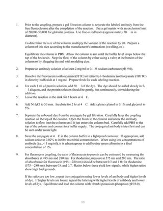80
1. Prior to the coupling, prepare a gel filtration column to separate the labeled antibody from the
free fluorochrome after the completion of the reaction. Use a gel matrix with an exclusion limit
of 20,000-50,000 for globular proteins. Use fine-sized beads (approximately 50 m in
diameter).
To determine the size of the column, multiply the volume of the reaction by 20. Prepare a
column of this size according to the manufacturer's instructions (swelling, et.).
Equilibrate the column in PBS. Allow the column to run until the buffer level drops below the
top of the bed resin. Stop the flow of the column by either using a valve at the bottom of the
column or by plugging the end with modeling clay.
2. Prepare an antibody solution of at least 2 mg/ml in 0.1 M sodium carbonate (pH 9.0).
3. Dissolve the fluorescein isothiocyanate (FITC) or tetraethyl-rhodamine isothiocyanate (TRITC)
in dimethyl sulfoxide at 1 mg/ml. Prepare fresh for each labeling reaction.
4. For each 1 ml of protein solution, add 50 l of the dye. The dye should be added slowly in 5-
l aliquots, and the protein solution should be gently, but continuously, stirred during the
addition.
5. Leave the reaction in the dark for 8 hours at 4 C.
6. Add NHB
4BCl to 50 mm. Incubate for 2 hr at 4 C. Add xylene cylanol to 0.1% and glycerol to
5%.
7. Separate the unbound dye from the conjugate by gel filtration. Carefully layer the coupling
reaction on the top of the column. Open the block to the column and allow the antibody
solution to flow into the column until it just enters the column bed. Carefully add PBS to the
top of the column and connect to a buffer supply. The conjugated antibody elutes first and can
be seen under room light.
8. Store the conjugate at 4 C in the column buffer in a lightproof container. If appropriate, add
sodium azide to 0.02% to inhibit microbial contamination. When using low concentrations of
antibody (i.e., < 1 mg/ml), it is advantageous to add bovine serum albumin to a final
concentration of 1%.
9. For fluorescein coupling, the ratio of fluorescein to protein can be estimated by measuring the
absorbance at 495 nm and 280 nm. For rhodamine, measure at 575 nm and 280 nm. The ratio
of absorbance for fluorescein (495—280 nm) should be between 0.3 and 1.0; for rhodamine
(575—280 nm), between 03. and 0.7. Ratios below these yield low signals, while higher ratios
show high backgrounds.
If the ratios are too low, repeat the conjugation using lower levels of antibody and higher levels
of dye. If higher levels are found, repeat the labeling with higher levels of antibody and lower
levels of dye. Equilibrate and load the column with 10 mM potassium phosphate (pH 8.0).
 