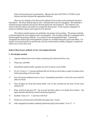 81
Elute with increasing salt concentrations. Measure the ratios (495/280 or 575/280) of each
fraction and select and pool the appropriate fractions.
There are two methods of the fluorescent antibody (FA) test that can be performed, the direct
and indirect. The direct method requires only 1 antibody and it must be conjugated. This antibody is
called the primary antibody and must be directed against the microorganism. This method is less
sensitive than the indirect, but yields less nonspecific fluorescence. It also requires conjugation of
numerous antibodies against each organism to be detected.
The indirect method requires two antibodies, the primary and secondary. The primary antibody
is directed against the microorganism and is unconjugated. The secondary antibody is conjugated and is
directed against the primary antibody. It is usually an anti-immunoglobulin IgG. Commercial
conjugated anti-chicken IgG immunoglobulin reagents are available prepared in goats and rabbits. For
reasons of increased sensitivity and beyond, only one commercially available conjugate is needed; the
indirect test is most often used.
Indirect fluorescence antibody test for viral antigen detection
I. 96-well plate method
1. Aspirate medium from wells of plate containing cells infected with the virus.
2. Wash once with PBS.
3. Immediately aspirate buffer, tap plate on towel to remove excess buffer.
4. Fix for 15 min w/ 1:1 acetone-methanol (Do not let this go more than a couple of minutes more
before proceeding to the next step).
5. Pour off acetone-methanol, tap on a towel. Immediately put buffer in wells, this can sit until all
plates are fixed.
6. Once all plates are fixed and contain buffer, wait 10 min, and then do one more 10 min wash
and pour off.
7. Rinse with HB
2BO and pour off. Tap on towel and allow plates to sit upside down (drain). Tap
again and then add primary antisera (antimicroorganism).
8. Incubate 1 hour at 37 C and rinse with HB
2BO.
9. Wash twice (10 min each) with buffer and repeat step 7 (rinse).
10. Add conjugated (secondary) antibody (antichicken IgG) and incubate 1 hr at 37 C.
 
