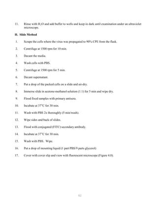 82
P
P
P
P
11. Rinse with HB
2BO and add buffer to wells and keep in dark until examination under an ultraviolet
microscope.
II. Slide Method
1. Scrape the cells where the virus was propagated to 90% CPE from the flask.
2. Centrifuge at 1500 rpm for 10 min.
3. Decant the media.
4. Wash cells with PBS.
5. Centrifuge at 1500 rpm for 5 min.
6. Decant supernatant.
7. Put a drop of the packed cells on a slide and air-dry.
8. Immerse slide in acetone-methanol solution (1:1) for 5 min and wipe dry.
9. Flood fixed samples with primary antisera.
10. Incubate at 37o
C for 30 min.
11. Wash with PBS 2x thoroughly (5 min/wash).
12. Wipe sides and back of slides.
13. Flood with conjugated (FITC) secondary antibody.
14. Incubate at 37o
C for 30 min.
15. Wash with PBS. Wipe.
16. Put a drop of mounting liquid (1 part PBS/9 parts glycerol)
17. Cover with cover slip and view with fluorescent microscope (Figure 4.0).
 