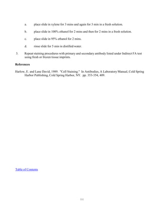 84
a. place slide in xylene for 3 mins and again for 3 min in a fresh solution.
b. place slide in 100% ethanol for 2 mins and then for 2 mins in a fresh solution.
c. place slide in 95% ethanol for 2 mins.
d. rinse slide for 5 min in distilled water.
3. Repeat staining procedures with primary and secondary antibody listed under Indirect FA test
using fresh or frozen tissue imprints.
References
Harlow, E. and Lane David, 1989. "Cell Staining." In Antibodies, A Laboratory Manual, Cold Spring
Harbor Publishing, Cold Spring Harbor, NY. pp. 353-354, 409.
UTable of ContentsU
 