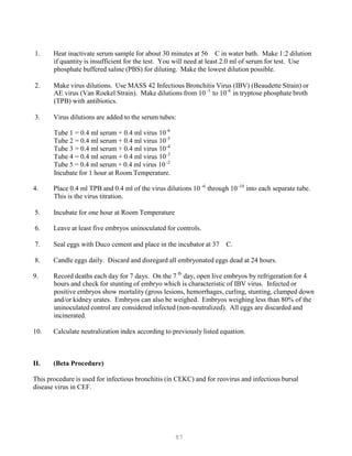 87
-6 -10
th
-1 -6
-6
-5
-4
-3
-2
1. Heat inactivate serum sample for about 30 minutes at 56 C in water bath. Make 1:2 dilution
if quantity is insufficient for the test. You will need at least 2.0 ml of serum for test. Use
phosphate buffered saline (PBS) for diluting. Make the lowest dilution possible.
2. Make virus dilutions. Use MASS 42 Infectious Bronchitis Virus (IBV) (Beaudette Strain) or
AE virus (Van Roekel Strain). Make dilutions from 10P
(TPB) with antibiotics.
3. Virus dilutions are added to the serum tubes:
P
to 10P
P
in tryptose phosphate broth
Tube 1 = 0.4 ml serum + 0.4 ml virus 10P
P
Tube 2 = 0.4 ml serum + 0.4 ml virus 10P
P
Tube 3 = 0.4 ml serum + 0.4 ml virus 10P
P
Tube 4 = 0.4 ml serum + 0.4 ml virus 10P
P
Tube 5 = 0.4 ml serum + 0.4 ml virus 10P
P
Incubate for 1 hour at Room Temperature.
4. Place 0.4 ml TPB and 0.4 ml of the virus dilutions 10P
This is the virus titration.
5. Incubate for one hour at Room Temperature
P
through 10P
P
into each separate tube.
6. Leave at least five embryos uninoculated for controls.
7. Seal eggs with Duco cement and place in the incubator at 37 C.
8. Candle eggs daily. Discard and disregard all embryonated eggs dead at 24 hours.
9. Record deaths each day for 7 days. On the 7P
P
day, open live embryos by refrigeration for 4
hours and check for stunting of embryo which is characteristic of IBV virus. Infected or
positive embryos show mortality (gross lesions, hemorrhages, curling, stunting, clumped down
and/or kidney urates. Embryos can also be weighed. Embryos weighing less than 80% of the
uninoculated control are considered infected (non-neutralized). All eggs are discarded and
incinerated.
10. Calculate neutralization index according to previously listed equation.
II. (Beta Procedure)
This procedure is used for infectious bronchitis (in CEKC) and for reovirus and infectious bursal
disease virus in CEF.
 