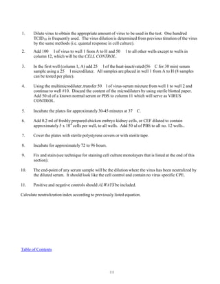 88
P
P
1. Dilute virus to obtain the appropriate amount of virus to be used in the test. One hundred
TCIDB
50B is frequently used. The virus dilution is determined from previous titration of the virus
by the same methods (i.e. quantal response in cell culture).
2. Add 100 l of virus to well 1 from A to H and 50 l to all other wells except to wells in
column 12, which will be the CELL CONTROL.
3. In the first well (column 1, A) add 25 l of the heat-inactivated (56 C for 30 min) serum
sample using a 25 l microdiluter.
can be tested per plate).
All samples are placed in well 1 from A to H (8 samples
4. Using the multimicrodiluter, transfer 50 l of virus-serum mixture from well 1 to well 2 and
continue to well #10. Discard the content of the microdiluters by using sterile blotted paper.
Add 50 ul of a known normal serum or PBS to column 11 which will serve as VIRUS
CONTROL.
5. Incubate the plates for approximately 30-45 minutes at 37 C.
6. Add 0.2 ml of freshly prepared chicken embryo kidney cells, or CEF diluted to contain
approximately 5 x 104
cells per well, to all wells. Add 50 ul of PBS to all no. 12 wells..
7. Cover the plates with sterile polystyrene covers or with sterile tape.
8. Incubate for approximately 72 to 96 hours.
9. Fix and stain (see technique for staining cell culture monolayers that is listed at the end of this
section).
10. The end-point of any serum sample will be the dilution where the virus has been neutralized by
the diluted serum. It should look like the cell control and contain no virus specific CPE.
11. Positive and negative controls should ALWAYS be included.
Calculate neutralization index according to previously listed equation.
UTable of ContentsU
 