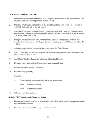 89
MICRONEUTRALIZATION TEST
1. Prepare the chicken embryo fibroblast (CEF) adapted strain of virus so that approximately 100
infectious units (IU) will be present in 0.05 ml (50 ul).
2. Using the 50 ul pipette, add one drop of the diluted virus to all wells (from 1 to 11) except in
well #12. This well will be the cell control.
3. Add 50 ul of the serum sample (Figure 5.1) in the first well (well 1, row A). Follow the same
procedure for each one of the serum samples (sample 2 will be located in well 1, row B; sample
3 in well 1, row C; and so on).
4. Using the 50 ul microdiluter fitted with the handle, dilute all samples in the first well and
transfer 50 ul to the second well. Repeat the same procedure up to well #10 and discard the 50
l left.
5. Allow the preparation to incubate at room temperature for 30-45 minutes.
6. Add 0.2 ml of CEF that has been prepared and diluted to be used in microtiter plates (each well
should receive 0.2 ml of cells).
7. Add 50 ul of Hank's balanced salt solution to all number 12 wells.
8. Cover the plates with sterile polystyrene covers or with sterile tape.
9. Incubate for approximately 72-96 hours.
10. Fix and stain (Figure 5.0).
Controls:
1. Always include a known positive and negative antiserum.
2. Wells 12 will be cell control.
3. Wells 11 will be virus control.
11. Calculate neutralization index.
Staining CKC Monolayers in Microtiter Dishes
1. Pour the media out of the wells of the microtiter dish. If the wells contain virus, pour the media
into disinfectant solution.
2. Wash the cells once with PBS and pour into disinfectant.
 
