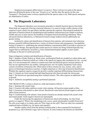 9
Streptococcus pyogenes abbreviation S. pyogenes). There is always two parts to the species
name one defining the genus in this case "Streptococcus" and the other the species (in this case
"pyogenes"). The genus name is always capitalized but the species name is not. Both species and genus
are underlined or in italics.
B. The Diagnostic Laboratory
The diagnostic laboratory uses taxonomic principles to identify bacterial species from birds.
When birds are suspected of having a bacterial infection, it is usual to isolate visible colonies of the
organism in pure culture (on agar plates) and then speciate the organism. Physiological methods for
speciation of bacteria (based on morphological and metabolic characteristics) are simple to perform,
reliable and easy to learn and are the backbone of hospital clinical microbiology laboratory. More
advanced reference laboratories, or laboratories based in larger medical schools additionally use
genetic testing.
Isolation by culture and identification of bacteria from patients, aids treatment since infectious
diseases caused by different bacteria has a variety of clinical courses and consequences. Susceptibility
testing of isolates (i.e. establishing the minimal inhibitory concentration [MIC]) can help in selection of
antibiotics for therapy. Recognizing that certain species (or strains) are being isolated atypically may
suggest that an outbreak has occurred e.g. from contaminated hospital supplies or poor aseptic
technique on the part of certain personnel.
Steps in diagnostic isolation and identification of bacteria
Step 1. Samples of body fluids (e.g. blood, urine, cerebrospinal fluid) are streaked on culture plates and
isolated colonies of bacteria (which are visible to the naked eye) appear after incubation for one - several
days. It is not uncommon for cultures to contain more than one bacterial species (mixed cultures). If
they are not separated from one another, subsequent tests can’t be readily interpreted. Each colony
consists of millions of bacterial cells. Observation of these colonies for size, texture, color, and (if
grown on blood agar) hemolysis reactions, is highly important as a first step in bacterial identification.
Whether the organism requires oxygen for growth is another important differentiating characteristic.
Step 2. Colonies are Gram stained and individual bacterial cells observed under the microscope.
Step 3. The bacteria are speciated using these isolated colonies. This often requires an additional 24 hr
of growth.
Step 4. Antibiotic susceptibility testing is performed (optional)
THE GRAM STAIN, a colony is dried on a slide and treated as follows: 3
Step 1. Staining with crystal violet.
Step 2. Fixation with iodine stabilizes crystal violet staining. All bacteria remain purple or blue.
Step 3. Extraction with alcohol or other solvent. Decolorizes some bacteria (Gram negative) and not
others (Gram positive).
Step 4. Counterstaining with safranin. Gram positive bacteria are already stained with crystal violet
and remain purple. Gram negative bacteria are stained pink.
Under the microscope the appearance of bacteria are observed including: Are they Gram
positive or negative? What is the morphology (rod, coccus, spiral, pleomorphic [variable form] etc)?
Do cells occur singly or in chains, pairs etc? How large are the cells? There are other less commonly
employed stains available (e.g. for spores and capsules).
Another similar colony from the primary isolation plate is then examined for biochemical
properties (e.g. will it ferment a sugar such as lactose). In some instances the bacteria are identified
 