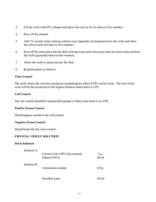 90
3. Fill the wells with 95% ethanol and allow the cells to fix for three to five minutes.
4. Pour off the ethanol.
5. Add 1% crystal violet staining solution (see Appendix for preparation) to the wells and allow
the cells to stain for three to five minutes.
6. Pour off the stain and wash the dish with tap water until all excess stain has been removed from
the wells (generally three to four washes).
7. Allow the wells to drain and dry the dish.
8. Read the plates as follows:
Virus Control
The wells where the virus has produced cytopathogenic effect (CPE) will be clear. The titer of the
virus will be the reciprocal of the highest dilution where there is CPE.
Cell Control
The cell control should be stained dark (purple or blue) since there is no CPE.
Positive Serum Control
Should appear similar to the cell control.
Negative Serum Control
Should look like the virus control.
CRYSTAL VIOLET SOLUTION
Stock Solutions
Solution A:
Crystal violet (90% dye-content) 2 g
Ethanol (95%) 20 ml
Solution B:
Ammonium oxalate 0.8 g
Distilled water 80 ml
 