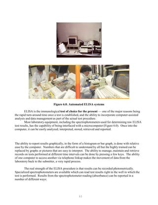 93
Figure 6.0. Automated ELISA systems
ELISA is the immunological test of choice for the present — one of the major reasons being
the rapid turn-around time once a test is established, and the ability to incorporate computer-assisted
analysis and data management as part of the actual test procedure.
Most laboratory equipment, including the spectrophotometers used for determining raw ELISA
test results, has the capability of being interfaced with a microcomputer (Figure 6.0). Once into the
computer, it can be easily analyzed, interpreted, stored, retrieved and reported.
The ability to report results graphically, in the form of a histogram or bar graph, is done with relative
ease by the computer. Numbers that are difficult to understand by all but the highly trained can be
replaced by graphs or pictures that are easy to interpret. The ability to manage, maintain and retrieve
records on tests performed at different time intervals can be done by pressing a few keys. The ability
of one computer to access another via telephone linkup makes the movement of data from the
laboratory back to the submitter, a very rapid process.
The real strength of the ELISA procedure is that results can be recorded photometrically.
Specialized spectrophotometers are available which can read test results right in the well in which the
test is performed. Results from the spectrophotometer reading (absorbance) can be reported in a
number of different ways:
 
