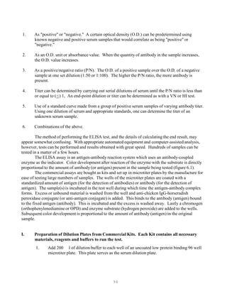 94
1. As "positive" or "negative." A certain optical density (O.D.) can be predetermined using
known negative and positive serum samples that would correlate as being "positive" or
"negative."
2. As an O.D. unit or absorbance value. When the quantity of antibody in the sample increases,
the O.D. value increases.
3. As a positive/negative ratio (P/N). The O.D. of a positive sample over the O.D. of a negative
sample at one set dilution (1:50 or 1:100). The higher the P/N ratio, the more antibody is
present.
4. Titer can be determined by carrying out serial dilutions of serum until the P/N ratio is less than
or equal to (U<U) 1, An end-point dilution or titer can be determined as with a VN or HI test.
5. Use of a standard curve made from a group of positive serum samples of varying antibody titer.
Using one dilution of serum and appropriate standards, one can determine the titer of an
unknown serum sample.
6. Combinations of the above.
The method of performing the ELISA test, and the details of calculating the end result, may
appear somewhat confusing. With appropriate automated equipment and computer-assisted analysis,
however, tests can be performed and results obtained with great speed. Hundreds of samples can be
tested in a matter of a few hours.
The ELISA assay is an antigen-antibody reaction system which uses an antibody-coupled
enzyme as the indicator. Color development after reaction of the enzyme with the substrate is directly
proportional to the amount of antibody (or antigen) present in the sample being tested (figure 6.1).
The commercial assays are bought as kits and set up in microtiter plates by the manufacture for
ease of testing large numbers of samples. The wells of the microtiter plates are coated with a
standardized amount of antigen (for the detection of antibodies) or antibody (for the detection of
antigen). The sample(s) is incubated in the test well during which time the antigen-antibody complex
forms. Excess or unbound material is washed from the well and anti-chicken IgG-horseradish
peroxidase conjugate (or anti-antigen conjugate) is added. This binds to the antibody (antigen) bound
to the fixed antigen (antibody). This is incubated and the excess is washed away. Lastly a chromogen
(orthophenylenediamine or OPD) and enzyme substrate (hydrogen peroxide) are added to the wells.
Subsequent color development is proportional to the amount of antibody (antigen) in the original
sample.
I. Preparation of Dilution Plates from Commercial Kits. Each Kit contains all necessary
materials, reagents and buffers to run the test.
1. Add 200 l of dilution buffer to each well of an uncoated low protein binding 96 well
microtiter plate. This plate serves as the serum dilution plate.
 