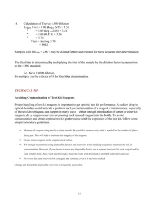 98
4. Calculation of Titer at 1:500 Dilution
LogB
10B Titer = 1.09 (logB
10B S/P) + 3.36
" = 1.09 (logB
10B 2.08) + 3.36
" = 1.09 (0.318) + 3.36
" = 3.70
Titer = Antilog 3.70
= 5012
Samples with ODB
490B > 2.001 may be diluted further and retested for more accurate titer determination.
The final titer is determined by multiplying the titer of the sample by the dilution factor in proportion
to the 1:500 standard.
i.e., for a 1:4000 dilution,
So multiply titer by a factor of 8 for final titer determination.
TECHNICAL TIP
Avoiding Contamination of Test Kit Reagents
Proper handling of test kit reagents is important to get optimal test kit performance. A sudden drop in
optical densities could indicate a problem such as contamination of a reagent. Contamination, especially
of the test kit conjugate, can happen in many ways—either through introduction of serum or other kit
reagents, dirty reagent reservoirs or pouring back unused reagent into the bottle. To avoid
contamination and obtain optimal test kit performance until the expiration of the test kit, follow some
simple laboratory guidelines.
• Measure all reagents using sterile or clean vessels. Be careful to measure only what is needed for the number of plates
being run. This will help to maintain the integrity of the reagents.
• Do not return reagents to the original stock bottles.
• We strongly recommend using disposable pipettes and reservoirs when handling reagents to minimize the risk of
contamination. However, if you choose to reuse any disposable device, use a separate reservoir for each reagent and be
sure to label them. Also, wash and thoroughly rinse the wells with deionized or distilled water after each use.
• Never use the same reservoir for conjugate and substrate, even if it has been washed.
Change and discard the disposable reservoirs as frequently as possible.
 