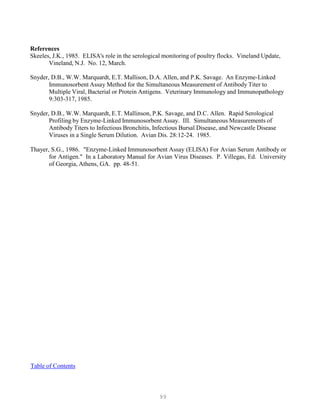 99
References
Skeeles, J.K., 1985. ELISA's role in the serological monitoring of poultry flocks. Vineland Update,
Vineland, N.J. No. 12, March.
Snyder, D.B., W.W. Marquardt, E.T. Mallison, D.A. Allen, and P.K. Savage. An Enzyme-Linked
Immunosorbent Assay Method for the Simultaneous Measurement of Antibody Titer to
Multiple Viral, Bacterial or Protein Antigens. Veterinary Immunology and Immunopathology
9:303-317, 1985.
Snyder, D.B., W.W. Marquardt, E.T. Mallinson, P.K. Savage, and D.C. Allen. Rapid Serological
Profiling by Enzyme-Linked Immunosorbent Assay. III. Simultaneous Measurements of
Antibody Titers to Infectious Bronchitis, Infectious Bursal Disease, and Newcastle Disease
Viruses in a Single Serum Dilution. Avian Dis. 28:12-24. 1985.
Thayer, S.G., 1986. "Enzyme-Linked Immunosorbent Assay (ELISA) For Avian Serum Antibody or
for Antigen." In a Laboratory Manual for Avian Virus Diseases. P. Villegas, Ed. University
of Georgia, Athens, GA. pp. 48-51.
UTable of Contents
 