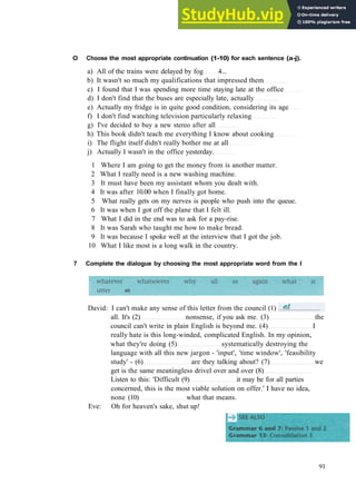 G R A M M A R 14 EMPHASIS
O Choose the most appropriate continuation (1-10) for each sentence (a-j).
a) All of the trains were delayed by fog 4...
b) It wasn't so much my qualifications that impressed them
c) I found that I was spending more time staying late at the office
d) I don't find that the buses are especially late, actually
e) Actually my fridge is in quite good condition, considering its age
f) I don't find watching television particularly relaxing
g) I've decided to buy a new stereo after all
h) This book didn't teach me everything I know about cooking
i) The flight itself didn't really bother me at all
j) Actually I wasn't in the office yesterday.
1 Where I am going to get the money from is another matter.
2 What I really need is a new washing machine.
3 It must have been my assistant whom you dealt with.
4 It was after 10.00 when I finally got home.
5 What really gets on my nerves is people who push into the queue.
6 It was when I got off the plane that I felt ill.
7 What I did in the end was to ask for a pay­rise.
8 It was Sarah who taught me how to make bread.
9 It was because I spoke well at the interview that I got the job.
10 What I like most is a long walk in the country.
7 Complete the dialogue by choosing the most appropriate word from the I
91
David: I can't make any sense of this letter from the council (1)
all. It's (2) nonsense, if you ask me. (3) the
council can't write in plain English is beyond me. (4) I
really hate is this long­winded, complicated English. In my opinion,
what they're doing (5) systematically destroying the
language with all this new jargon ­ 'input', 'time window', 'feasibility
study' ­ (6) are they talking about? (7) we
get is the same meaningless drivel over and over (8)
Listen to this: 'Difficult (9) it may be for all parties
concerned, this is the most viable solution on offer.' I have no idea,
none (10) what that means.
Eve: Oh for heaven's sake, shut up!
 