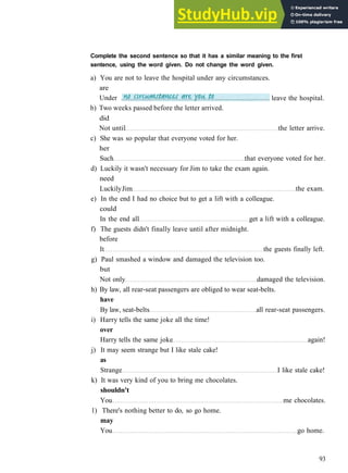 G R A M M A R 15 C O N S O L I D A T I O N 3
b) Two weeks passed before the letter arrived.
did
Not until the letter arrive.
c) She was so popular that everyone voted for her.
her
Such that everyone voted for her.
d) Luckily it wasn't necessary for Jim to take the exam again.
need
LuckilyJim the exam.
e) In the end I had no choice but to get a lift with a colleague.
could
In the end all get a lift with a colleague.
f) The guests didn't finally leave until after midnight.
before
It the guests finally left.
g) Paul smashed a window and damaged the television too.
but
Not only damaged the television.
h) By law, all rear­seat passengers are obliged to wear seat­belts.
have
By law, seat­belts all rear­seat passengers.
i) Harry tells the same joke all the time!
over
Harry tells the same joke again!
j) It may seem strange but I like stale cake!
as
Strange I like stale cake!
k) It was very kind of you to bring me chocolates.
shouldn't
You me chocolates.
1) There's nothing better to do, so go home.
may
You go home.
93
Complete the second sentence so that it has a similar meaning to the first
sentence, using the word given. Do not change the word given.
a) You are not to leave the hospital under any circumstances.
are
Under leave the hospital.
 