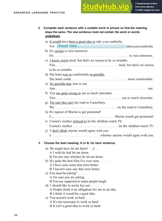 A D V A N C E D L A N G U A G E P R A C T I C E
b) It's certain to rain tomorrow.
It's to rain tomorrow.
c) I know you're tired, but that's no reason to be so irritable.
You tired, but that's no reason
to be so irritable.
d) The hotel was as comfortable as possible.
The hotel could more comfortable.
e) It's possible that Ann is out.
Ann out.
f) You are quite wrong to eat so much chocolate.
You eat so much chocolate.
g) I'm sure this isn't the road to Canterbury.
We on the road to Canterbury.
h) It's typical of Martin to get promoted!
I ... Martin would get promoted!
i) Connie's mother refused to let the children watch TV.
Connie's mother let the children watch TV.
j) I don't think anyone would agree with you.
I whether anyone would agree with you.
5 Choose the best meaning, A or B, for each sentence.
a) He might have let me know! ...A
A I wish he had let me know.
B I'm not sure whether he let me know.
b) It's quite the best film I've ever seen
A I have seen some that were better.
B I haven't seen any that were better.
c) You must be joking!
A I'm sure you are joking.
B You are supposed to make people laugh.
d) I should like to invite her out
A People think it an obligation for me to do this.
B I think it would be a good idea.
e) You mustn't work so hard
A It's not necessary to work so hard.
B It isn't a good idea to work so hard.
94
4 Complete each sentence with a suitable word or phrase so that the meaning
stays the same. The new sentence must not contain the word or words
underlined.
a) It would have been a good idea to take your umbrella.
You takenyourumbrella.
 