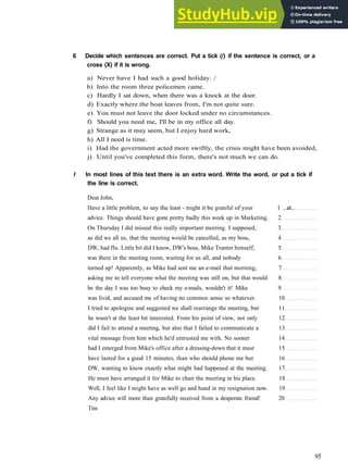 G R A M M A R 15 C O N S O L I D A T I O N 3
6 Decide which sentences are correct. Put a tick (/) if the sentence is correct, or a
cross (X) if it is wrong.
a) Never have I had such a good holiday. /
b) Into the room three policemen came.
c) Hardly I sat down, when there was a knock at the door.
d) Exactly where the boat leaves from, I'm not quite sure.
e) You must not leave the door locked under no circumstances.
f) Should you need me, I'll be in my office all day.
g) Strange as it may seem, but I enjoy hard work,
h) All I need is time.
i) Had the government acted more swiftly, the crisis might have been avoided,
j) Until you've completed this form, there's not much we can do.
I In most lines of this text there is an extra word. Write the word, or put a tick if
the line is correct.
Dear John,
Have a little problem, to say the least ­ might it be grateful of your 1 ..it..
advice. Things should have gone pretty badly this week up in Marketing. 2
On Thursday I did missed this really important meeting. I supposed, 3
as did we all us, that the meeting would be cancelled, as my boss, 4
DW, had flu. Little bit did I know, DW's boss, Mike Tranter himself, 5
was there in the meeting room, waiting for us all, and nobody 6
turned up! Apparently, as Mike had sent me an e­mail that morning, 7
asking me to tell everyone what the meeting was still on, but that would 8
be the day I was too busy to check my e­mails, wouldn't it! Mike 9
was livid, and accused me of having no common sense so whatever. 10
I tried to apologise and suggested we shall rearrange the meeting, but 11
he wasn't at the least bit interested. From his point of view, not only 12
did I fail to attend a meeting, but also that I failed to communicate a 13
vital message from him which he'd entrusted me with. No sooner 14
had I emerged from Mike's office after a dressing­down that it must 15
have lasted for a good 15 minutes, than who should phone me but 16
DW, wanting to know exactly what might had happened at the meeting. 17
He must have arranged it for Mike to chair the meeting in his place. 18
Well, I feel like I might have as well go and hand in my resignation now. 19
Any advice will more than gratefully received from a desperate friend! 20
Tim
95
 