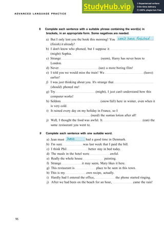 A D V A N C E D L A N G U A G E P R A C T I C E
8 Complete each sentence with a suitable phrase containing the word(s) in
brackets, in an appropriate form. Some negatives are needed.
a) But I only lent you the book this morning! You
(finish) it already!
b) I don't know who phoned, but I suppose it
(might) Sophia.
c) Strange (seem), Harry has never been to
London.
d) Never (see) a more boring film!
e) I told you we would miss the train! We (leave)
earlier!
f) I was just thinking about you. It's strange that
(should) phoned me!
g) Try (might), I just can't understand how this
computer works!
h) Seldom (snow/fall) here in winter, even when it
is very cold.
i) It rained every day on my holiday in France, so I
(need) the suntan lotion after all!
j) Well, I thought the food was awful. It (can) the
same restaurant you went to.
9 Complete each sentence with one suitable word.
96
a) Jean must had a good time in Denmark.
b) I'm sure was last week that I paid the bill.
c) I think Phil better stay in bed today.
d) The meals in the hotel were awful.
e) Really the whole house painting.
f) Strange it may seem, Mary likes it here.
g) This restaurant is place to be seen in this town.
h) This is my own recipe, actually.
i) Hardly had I entered the office, the phone started ringing.
j) After we had been on the beach for an hour, came the rain!
 