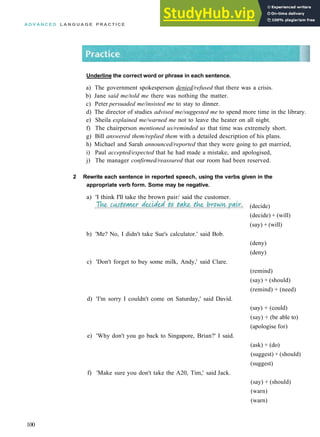 A D V A N C E D L A N G U A G E P R A C T I C E
Underline the correct word or phrase in each sentence.
a) The government spokesperson denied/refused that there was a crisis.
b) Jane said me/told me there was nothing the matter.
c) Peter persuaded me/insisted me to stay to dinner.
d) The director of studies advised me/suggested me to spend more time in the library.
e) Sheila explained me/warned me not to leave the heater on all night.
f) The chairperson mentioned us/reminded us that time was extremely short.
g) Bill answered them/replied them with a detailed description of his plans.
h) Michael and Sarah announced/reported that they were going to get married,
i) Paul accepted/expected that he had made a mistake, and apologised,
j) The manager confirmed/reassured that our room had been reserved.
2 Rewrite each sentence in reported speech, using the verbs given in the
appropriate verb form. Some may be negative.
a) 'I think I'll take the brown pair/ said the customer.
100
(decide)
(decide) + (will)
(say) + (will)
(deny)
(deny)
(remind)
(say) + (should)
(remind) + (need)
(say) + (could)
(say) + (be able to)
(apologise for)
(ask) + (do)
(suggest) + (should)
(suggest)
(say) + (should)
(warn)
(warn)
b) 'Me? No, I didn't take Sue's calculator.' said Bob.
c) 'Don't forget to buy some milk, Andy,' said Clare.
d) 'I'm sorry I couldn't come on Saturday,' said David.
e) 'Why don't you go back to Singapore, Brian?' I said.
f) 'Make sure you don't take the A20, Tim,' said Jack.
 