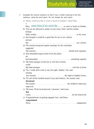 G R A M M A R 16 R E P O R T E D S P E E C H
b) 'You are not allowed to smoke in your room, Dick/ said his mother.
forbade
Dick's mother in his room.
c) Sue thought it would be a good idea for me to see a doctor.
advised
Sue see a doctor.
d) The minister proposed regular meetings for the committee.
suggested
The minister should meet regularly.
e) Jack demanded urgent action from the police.
do
Jack demanded something urgently.
f) My bank manager invited me to visit him at home.
could
My bank manager visit him at home.
g) 'No, I really don't want to stay the night, Sophia,' Ann said.
staying
Ann insisted the night at Sophia's house.
h) 'I'll call off the football match if you don't behave,' the teacher said.
threatened
The teacher the children's behaviour
improved.
i) 'Ok mum, I'll do my homework, I promise,' said Laura.
that
Laura do her homework.
j) 'Congratulations on getting engaged, Sue,' said Harry.
congratulated
Harry engagement.
101
3 Complete the second sentence so that it has a similar meaning to the first
sentence, using the word given. Do not change the word given.
a) 'Helen, would you like to come to lunch on Sunday?' asked Mary.
if
Mary . to come to lunch on Sunday.
 