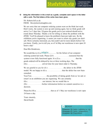 G R A M M A R 16 R E P O R T E D SPEECH
ordering system last week. Please (2) b reassured that the
system is now fully functional again. It is (3) a that the
goods ordered will be delayed by two or three working days. The
(4) e arrival time for your latest order is Thursday.
We are grateful to you for (5) r the defect in the ZP200
model. We are happy to (6) a that the defect has now been
remedied.
You (7) m the possibility of taking goods from us 'on sale or
return' at an exhibition you are organising. We can certainly
(8) c our interest, but we would like to
(9) r further information before we commit ourselves to a
decision.
Please be (10) a that as of 1 May our warehouse is now open
24 hours a day.
Yours sincerely,
David Smith
103
We would like to (1) a for the failure of our computer
O Using the information in the e-mail as a guide, complete each space in the letter
with a verb. The first letters of the verbs have been given.
TO: Roberts.hifi.co.uk
FROM: Dave@electricalsupplies.com
We are sorry that our computer ordering system went on the blink last week.
Don't worry, the system is now up and running again, but we think goods will
arrive 2 or 3 days late. I'd guess the goods you've just ordered should arrive
round about Thursday. Thanks a lot for telling us about the problem with the
ZP200. You'll be pleased to know the problem's been put right now. Re the
exhibition you're organising, it seems you want to return any goods you don't
sell. We're certainly interested, yes, but could I ask for more details before I let
you know. Finally, just to tell you, as of 1st May our warehouse is now open 24
hours a day!
Dear Mrs Henderson,
 