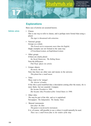 Explanations
Definite article
Basic uses of articles are assumed known.
• Classes
This is one way to refer to classes, and is perhaps more formal than using a
plural:
The tiger is threatened with extinction.
• National groups
Groups as a whole:
The French eat in restaurants more than the English.
Single examples are not formed in the same way:
A Frenchman/woman, an Englishman/woman.
• Other groups
If these are clearly plural:
the Social Democrats, The Rolling Stones
Note the difference:
Pink Floyd, Queen (no article)
• Unique objects
the moon, the sun
Note that there are other suns and moons in the universe.
This planet has a small moon.
• Titles
These tend to be 'unique'.
The director of studies
If the title is post­modified (has a description coming after the noun), the is
more likely, but not essential. Compare:
She became President in 1998.
She became (the) President of the United States in 1998.
• Other titles
The may be part of the title, and so is capitalised.
Newspapers: The Independent, The Sunday Times
• Musical instruments
Jane plays the flute.
The guitar is my favourite instrument.
It is, of course, still possible to use a where it would naturally be used.
There was a small brown flute in the window of the shop.
104
 