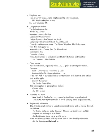 G R A M M A R 17 A R T I C L E S
• Emphatic use
This is heavily stressed and emphasises the following noun.
This hotel is the place to stay.
See also Grammar 14.
• Geographical names
The following use the:
Rivers: the Thames
Mountain ranges: the Alps
Oceans: theMediterranean
Unique features: the Channel, the Arctic
Compass points/areas: the East, the Middle East
Countries: collective or plural: The United Kingdom, The Netherlands
This does not apply to:
Mountain peaks: Everest (but The Matterhorn)
Continents: Asia
Countries: France
The definite article is sometimes used before Lebanon and Gambia:
The Lebanon The Gambia
• Place names
Post­modification, especially with ... o f . . . plays a role in place names.
Compare:
Leeds University/The University of Leeds
London Bridge/The Tower of London ­»
If the first part of a place­name is another name, then normal rules about
zero article apply.
Brown's Restaurant
The Garden House Hotel
The same applies in geographical names:
Canvey Island
The Isle of Man
• Most and the most
Most hotels in England are very expensive, (making a generalisation)
This is the most expensive hotel in town, (talking about a specific hotel)
• Importance of context
The definite article refers to already mentioned items, and so its use depends
on context.
The Smiths had a son and a daughter. The son was in the Army and the
daughter was training to be a doctor.
On the Saturday, there was a terrible storm.
Here, the Saturday refers to a day in an area of time already mentioned.
On the Saturday of that week ...
105
 