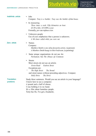 ADVANCED L A N G U A G E P R A C T I C E
Indefinite article
Zero article
Translation
problems
• Jobs
Compare: Tony is a builder. Tony was the builder of that house.
• In measuring
Three times a week. Fifty kilometres an hour.
£3.50 a kilo. £15,000 a year.
Formally, per can replace a/an.
• Unknown people
Use of a/an emphasises that a person is unknown.
A Mr Jones called while you were out.
• Names
Compare:
Matthew Smith is one ofmy favourite artists, (a person)
A Matthew Smith hangs in their bedroom, (a painting)
• Some unique organisations do not use the.
Parliament, but The (House of) Commons
• Streets
Most streets do not use an article.
Green Road Godwin Street
Exceptions are:
^ The High Street The Strand
and street names without preceding adjectives. Compare:
Holly Drive The Drive
Study these sentences. Would you use an article in your language?
I know how to use a computer.
A pound and a half of cheese.
I was holding it in my hand.
It's a film about homeless people.
Terry has flu. I've got a headache.
106
 