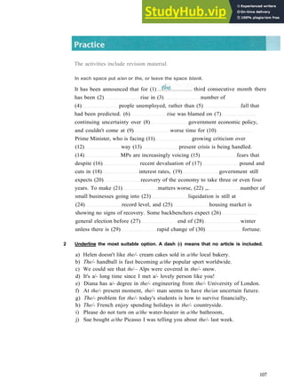 G R A M M A R 17 A R T I C L E S
has been (2) rise in (3) number of
(4) people unemployed, rather than (5) fall that
had been predicted. (6) rise was blamed on (7)
continuing uncertainty over (8) government economic policy,
and couldn't come at (9) worse time for (10)
Prime Minister, who is facing (11) growing criticism over
(12) way (13) present crisis is being handled.
(14) MPs are increasingly voicing (15) fears that
despite (16) recent devaluation of (17) pound and
cuts in (18) interest rates, (19) government still
expects (20) recovery of the economy to take three or even four
years. To make (21) matters worse, (22) „. number of
small businesses going into (23) liquidation is still at
(24) record level, and (25) housing market is
showing no signs of recovery. Some backbenchers expect (26)
general election before (27) end of (28) winter
unless there is (29) rapid change of (30) fortune.
2 Underline the most suitable option. A dash (-) means that no article is included.
a) Helen doesn't like the/- cream cakes sold in a/the local bakery.
b) The/- handball is fast becoming a/the popular sport worldwide.
c) We could see that the/— Alps were covered in the/- snow.
d) It's a/­ long time since I met a/­ lovely person like you!
e) Diana has a/­ degree in the/- engineering from the/- University of London.
f) At the/- present moment, the/- man seems to have the/an uncertain future.
g) The/- problem for the/- today's students is how to survive financially,
h) The/- French enjoy spending holidays in the/- countryside.
i) Please do not turn on a/the water­heater in a/the bathroom,
j) Sue bought a/the Picasso I was telling you about the/- last week.
107
The activities include revision material.
In each space put a/an or the, or leave the space blank.
It has been announced that for (1) third consecutive month there
 