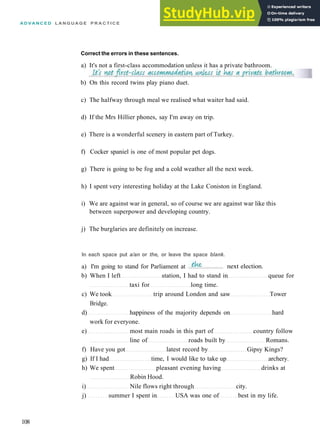 A D V A N C E D L A N G U A G E P R A C T I C E
b) On this record twins play piano duet.
c) The halfway through meal we realised what waiter had said.
d) If the Mrs Hillier phones, say I'm away on trip.
e) There is a wonderful scenery in eastern part of Turkey.
f) Cocker spaniel is one of most popular pet dogs.
g) There is going to be fog and a cold weather all the next week.
h) I spent very interesting holiday at the Lake Coniston in England.
i) We are against war in general, so of course we are against war like this
between superpower and developing country.
j) The burglaries are definitely on increase.
b) When I left station, I had to stand in queue for
taxi for long time.
c) We took trip around London and saw Tower
Bridge.
d) happiness of the majority depends on hard
work for everyone.
e) most main roads in this part of country follow
line of roads built by Romans.
f) Have you got latest record by Gipsy Kings?
g) If I had time, I would like to take up archery.
h) We spent pleasant evening having drinks at
Robin Hood.
i) Nile flows right through city.
j) summer I spent in USA was one of best in my life.
108
Correct the errors in these sentences.
a) It's not a first­class accommodation unless it has a private bathroom.
In each space put a/an or the, or leave the space blank.
a) I'm going to stand for Parliament at next election.
 