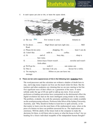 G R A M M A R 17 A R T I C L E S
5 In each space put a/an or the, or leave the space blank.
Atlantic in
canoe.
b) Go down High Street and turn right into Mill
Road.
c) Please let me carry shopping. It's least I can do.
d) I don't like milk in coffee.
e) At end of busy day, sleep is
best tonic.
f) James Joyce I knew wasn't novelist and wasn't
Irish either.
g) We'll go for walk if sun comes out.
h) This is last time I do you favour for a while.
i) I'm staying in Hilton so you can leave me
message.
6 There are ten extra appearances of the in the following text. Underline them.
The word processor and the calculator are without a shadow of doubt here to
stay, and in the many respects our lives are the much richer for them. But the
teachers and other academics are claiming that we are now starting to feel the
first significant wave of their effects on a generation of the users. It seems
nobody under the age of 20 can spell or add up any more. Even several
professors at leading universities have commented on the detrimental effect the
digital revolution has had on the most intelligent young minds in the country.
The problem, evidently, lies with the automatic spellcheck now widely available
on the word processing software. Professor John Silver of the Sydney University,
Australia, said: 'Why should we bother to learn how to spell correctly, or for
that matter to learn even the most basic of the mathematical sums, when at the
press of a button we have our problem answered for us. The implications are
enormous. Will the adults of the future look to the computer to make the
decisions for them, to tell them who to marry or what the house to buy? Are we
heading for a future individual incapable of the independent human thought?'
109
a) She was first woman to cross
 