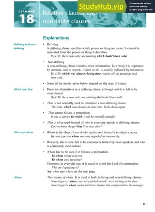 Explanations
Defining and non-
defining
Which and that
Who and whom
Whose
• Defining
A defining clause specifies which person or thing we mean. It cannot be
separated from the person or thing it describes.
By 4.30, there was only one painting which hadn't been sold.
• Non­defining
A non­defining clause contains extra information. In writing it is separated
by commas, and in speech, if used at all, is usually indicated by intonation.
By 4.30, which was almost closing time, nearly all the paintings had
been sold.
• Some of the points given below depend on the type of clause.
• These are alternatives in a defining clause, although which is felt to be
more formal.
By 4.30, there was only one painting that hadn't been sold.
• That is not normally used to introduce a non­defining clause.
The train, which was already an hour late, broke down again.
• That cannot follow a preposition.
It was a service for which I will be eternally grateful.
• That is often used instead of who in everyday speech in defining clauses.
Do you know the girl that lives next door?
• Whom is the object form of who and is used formally in object clauses.
He was a person whom everyone regarded as trustworthy.
• However, this is now felt to be excessively formal by most speakers and who
is commonly used instead.
• Whom has to be used if it follows a preposition.
To whom it may concern.
To whom am I speaking?
However, in everyday use, it is usual to avoid this kind of construction.
Who am I speaking to?
See when and where on the next page.
This means of whom. It is used in both defining and non­defining clauses.
Several guests, whose cars were parked outside, were waiting at the door.
Several guests whose rooms had been broken into complained to the manager.
Ill
 
