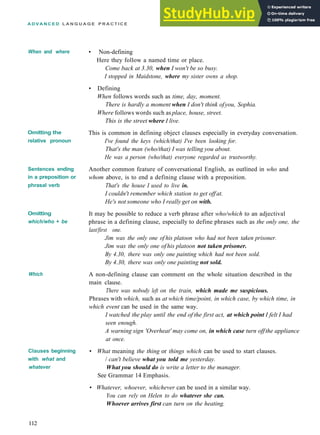 A D V A N C E D L A N G U A G E P R A C T I C E
When and where
Omitting the
relative pronoun
Sentences ending
in a preposition or
phrasal verb
Omitting
which/who + be
Which
Clauses beginning
with what and
whatever
• Non­defining
Here they follow a named time or place.
Come back at 3.30, when I won't be so busy.
I stopped in Maidstone, where my sister owns a shop.
• Defining
When follows words such as time, day, moment.
There is hardly a moment when I don't think ofyou, Sophia.
Where follows words such as place, house, street.
This is the street where I live.
This is common in defining object clauses especially in everyday conversation.
I've found the keys (which/that) I've been looking for.
That's the man (who/that) I was telling you about.
He was a person (who/that) everyone regarded as trustworthy.
Another common feature of conversational English, as outlined in who and
whom above, is to end a defining clause with a preposition.
That's the house I used to live in.
I couldn't remember which station to get offat.
He's not someone who I really get on with.
It may be possible to reduce a verb phrase after who/which to an adjectival
phrase in a defining clause, especially to define phrases such as the only one, the
last/first one.
Jim was the only one of his platoon who had not been taken prisoner.
Jim was the only one ofhis platoon not taken prisoner.
By 4.30, there was only one painting which had not been sold.
By 4.30, there was only one painting not sold.
A non­defining clause can comment on the whole situation described in the
main clause.
There was nobody left on the train, which made me suspicious.
Phrases with which, such as at which time/point, in which case, by which time, in
which event can be used in the same way.
I watched the play until the end of the first act, at which point I felt I had
seen enough.
A warning sign 'Overheat' may come on, in which case turn offthe appliance
at once.
• What meaning the thing or things which can be used to start clauses.
/ can't believe what you told me yesterday.
What you should do is write a letter to the manager.
See Grammar 14 Emphasis.
• Whatever, whoever, whichever can be used in a similar way.
You can rely on Helen to do whatever she can.
Whoever arrives first can turn on the heating.
112
 