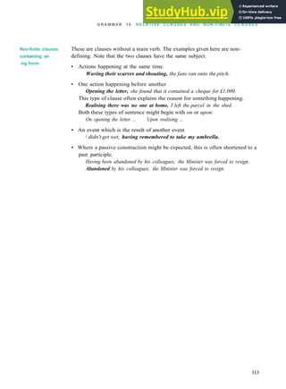 G R A M M A R 18 R E L A T I V E C L A U S E S AND NON-FINITE C L A U S E S
Non-finite clauses
containing an
-ing form
These are clauses without a main verb. The examples given here are non­
defining. Note that the two clauses have the same subject.
• Actions happening at the same time.
Waving their scarves and shouting, the fans ran onto the pitch.
• One action happening before another
Opening the letter, she found that it contained a cheque for £1,000.
This type of clause often explains the reason for something happening.
Realising there was no one at home, I left the parcel in the shed.
Both these types of sentence might begin with on or upon:
On opening the letter ... Upon realising ...
• An event which is the result of another event
/ didn't get wet, having remembered to take my umbrella.
• Where a passive construction might be expected, this is often shortened to a
past participle.
Having been abandoned by his colleagues, the Minister was forced to resign.
Abandoned by his colleagues, the Minister was forced to resign.
113
 