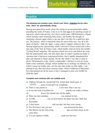 A D V A N C E D L A N G U A G E P R A C T I C E
The following text contains many 'which's and 'that's. Underline the ten extra
ones, which are grammatically wrong.
Having just spent three weeks of my life sitting on an uncomfortable saddle,
pounding the roads of France, I am in no fit state that to do anything except sit
and write, which suits me fine. For I have cycled some 1,500 kilometres, a figure
which includes some extremely hilly routes, and frankly the thought of
mounting a bicycle again which is not one that I can face for a good few days
yet. The journey, which I undertook alone for most of the way, was all in the
name of charity ­ Help the Aged, a cause which I support whenever that I can.
Having organised my sponsorship, which I arrived in France armed only with a
tiny map of the Tour de France route, which hastily removed from last month's
'Cycling World' magazine. My intention which was to try and follow the route
that the professionals take, but after three days in which I pushed my body to
extremes that it had never experienced before, that I rapidly abandoned this
plan and returned to flatter ground. On the flat which I was able to keep to
about 120 kilometres a day, which is respectable. I did have to rest my weary
limbs at the weekends, though, which enabled me to recharge my batteries, by
which I mean my bodily ones, not the ones that inside my bike lights. I am
pleased to say, that after three tortuous weeks, which I ended up in Marseilles,
but what pleased me all the more is that I managed to raise over £2,000 for
Help the Aged.
Complete each sentence with one suitable word.
a) Midway through the second half City scored their fourth goal, at
114
point United gave up completely.
b) There is one person to I owe more than I can say.
c) It was the kind of accident for nobody was really to blame.
d) leaves last should turn off the lights.
e) Mary was late yesterday, was unusual for her.
f) At 6.00, was an hour before the plane was due, thick fog
descended.
g) I don't know told you that, but they were wrong.
h) The first time I saw you was you answered the door.
i) Mrs Brown was the first owner dog won three prizes in the
same show,
j) I've just spoken to Sally, sends you her love.
 