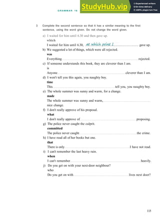 G R A M M A R 18 R E L A T I V E C L A U S E S AND NON-FINITE C L A U S E S
b) We suggested a lot of things, which were all rejected.
was
Everything rejected.
c) If someone understands this book, they are cleverer than I am.
is
Anyone cleverer than I am.
d) I won't tell you this again, you naughty boy.
time
This tell you, you naughty boy.
e) The whole summer was sunny and warm, for a change.
made
The whole summer was sunny and warm,
nice change.
f) I don't really approve of his proposal.
what
I don't really approve of proposing.
g) The police never caught the culprit.
committed
The police never caught the crime.
h) I have read all of her books but one.
that
There is only I have not read.
i) I can't remember the last heavy rain.
when
I can't remember heavily.
j) Do you get on with your next­door neighbour?
who
Do you get on with lives next door?
115
gave up.
3 Complete the second sentence so that it has a similar meaning to the first
sentence, using the word given. Do not change the word given.
a) I waited for him until 6.30 and then gave up.
which
I waited for him until 6.30,
 