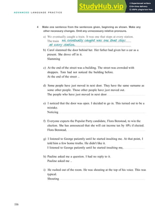 A D V A N C E D L A N G U A G E P R A C T I C E
4 Make one sentence from the sentences given, beginning as shown. Make any
other necessary changes. Omit any unnecessary relative pronouns.
a) We eventually caught a train. It was one that stops at every station.
The train
b) Carol slammed the door behind her. Her father had given her a car as a
present. She drove off in it.
Slamming
c) At the end of the street was a building. The street was crowded with
shoppers. Tom had not noticed the building before.
At the end of the street ..
d) Some people have just moved in next door. They have the same surname as
some other people. Those other people have just moved out.
The people who have just moved in next door
e) I noticed that the door was open. I decided to go in. This turned out to be a
mistake.
Noticing
f) Everyone expects the Popular Party candidate, Flora Benstead, to win the
election. She has announced that she will cut income tax by 10% if elected.
Flora Benstead,
g) I listened to George patiently until he started insulting me. At that point, I
told him a few home truths. He didn't like it.
I listened to George patiently until he started insulting me,
h) Pauline asked me a question. I had no reply to it.
Pauline asked me ..
i) He rushed out of the room. He was shouting at the top of his voice. This was
typical.
Shouting
116
 