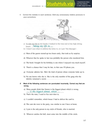 G R A M M A R 18 R E L A T I V E C L A U S E S AND NON FINITE C L A U S E S
5 Correct the mistake in each sentence. Omit any unnecessary relative pronouns in
your corrections.
c) Most of the guests turned up two hours early, that took us by surprise.
d) Whoever that he spoke to last was probably the person who murdered him.
e) The book I bought for his birthday is one where I enjoyed very much myself.
f) There's a chance that I may be late, in that case I'll phone you.
g) Everyone admires her. She's the kind of person whose everyone looks up to.
h) No one knows who she is. She is the only member of the gang who the
identity remained a secret
6 Most of the following sentences are punctuated incorrectly. Correct any that are
wrong.
a) Many people think that Saturn is the biggest planet which is wrong.
b) That's the man, I used to live next door to.
c) I couldn't remember, which house I had to deliver the card to.
d) The coat she wore to the party, was similar to one I have at home.
e) Lynn is the only person in my circle of friends, who is married.
f) Whoever catches the ball, must come into the middle of the circle.
117
 