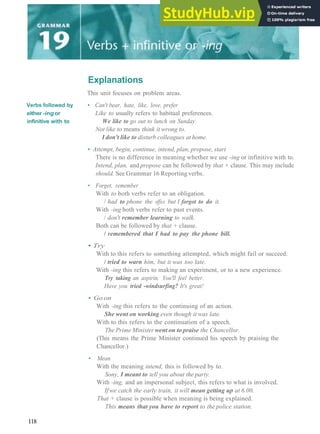Verbs followed by
either -ingor
infinitive with to
Explanations
This unit focuses on problem areas.
• Can't bear, hate, like, love, prefer
Like to usually refers to habitual preferences.
We like to go out to lunch on Sunday.
Not like to means think it wrong to.
I don't like to disturb colleagues at home.
• Attempt, begin, continue, intend, plan, propose, start
There is no difference in meaning whether we use -ing or infinitive with to.
Intend, plan, and propose can be followed by that + clause. This may include
should. See Grammar 16 Reporting verbs.
• Forget, remember
With to both verbs refer to an obligation.
/ had to phone the office but I forgot to do it.
With -ing both verbs refer to past events.
/ don't remember learning to walk.
Both can be followed by that + clause.
/ remembered that I had to pay the phone bill.
• Try
With to this refers to something attempted, which might fail or succeed.
/ tried to warn him, but it was too late.
With -ing this refers to making an experiment, or to a new experience.
Try taking an aspirin. You'll feel better.
Have you tried -windsurfing? It's great!
• Go on
With -ing this refers to the continuing of an action.
She went on working even though it was late.
With to this refers to the continuation of a speech.
The Prime Minister went on to praise the Chancellor.
(This means the Prime Minister continued his speech by praising the
Chancellor.)
• Mean
With the meaning intend, this is followed by to.
Sony, I meant to tell you about the party.
With -ing, and an impersonal subject, this refers to what is involved.
Ifwe catch the early train, it will mean getting up at 6.00.
That + clause is possible when meaning is being explained.
This means that you have to report to the police station.
118
 