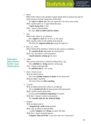 GRAMMAR 19 V E R B S + INFINITIVE OR INC
Verbs with an
object, followed
by either -ing or
infinitive with to
• Regret
With to this refers to the speaker's regrets about what is going to be said. It
often occurs in formal statements of this kind.
We regret to inform you that your application has been unsuccessful.
With -ing this refers to a regret about the past.
/ regret saying that to him.
That + clause is also possible.
We regret that we didn't tell her earlier.
• Stop
With to this refers to an intention.
Jane stopped to check the oil level in the engine.
With -ing this refers to the ending of an activity.
The baby has stopped waking up during the night now.
• Hear, see, watch
When followed by infinitive without to, the action is complete.
We watched all the cars cross the finishing line.
With -ing, the action is still in progress.
/ heard someone coming up the stairs.
• Admit
This can be used with or without to followed by -ing.
They admitted (to) being members of the gang.
That + clause is also possible.
He admitted that he was wrong.
• Allow, forbid, permit
With an object and to:
The school forbids students to smoke in the classrooms.
With an object -ing form:
The school does not allow smoking.
• Consider
With an object and to this refers to an opinion.
She is considered to be the finestpianist ofhergeneration.
With -ing this means think about.
At one point I considered emigrating to Canada.
With that + clause it refers to an opinion.
We consider that she has behaved badly.
• Imagine
With an object and to:
/ imagined the castle to be haunted.
With -ing, an object is also possible.
/ couldn't imagine (her) living in a place like that.
With that + clause it means suppose.
I imagine that you'd like a cup of tea after your long journey!
119
 