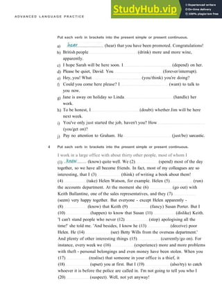 A D V A N C E D L A N G U A G E P R A C T I C E
Put each verb in brackets into the present simple or present continuous.
a)
b)
c)
d)
e)
f)
g)
h)
i)
j)
British people (drink) more and more wine,
apparently.
I hope Sarah will be here soon. I (depend) on her.
Please be quiet, David. You (forever/interrupt).
Hey, you! What (you/think) you're doing?
Could you come here please? I (want) to talk to
you now.
Jane is away on holiday so Linda (handle) her
work.
To be honest, I (doubt) whether Jim will be here
next week.
You've only just started the job, haven't you? How
(you/get on)?
Pay no attention to Graham. He (just/be) sarcastic.
(hear) that you have been promoted. Congratulations!
4 Put each verb in brackets into the present simple or present continuous.
I work in a large office with about thirty other people, most of whom I
(1)
together, so we have all become friends. In fact, most of my colleagues are so
interesting, that I (3) (think) of writing a book about them!
(4) (take) Helen Watson, for example. Helen (5) (run)
the accounts department. At the moment she (6) (go out) with
Keith Ballantine, one of the sales representatives, and they (7)
(seem) very happy together. But everyone ­ except Helen apparently ­
(8) (know) that Keith (9) (fancy) Susan Porter. But I
(10) (happen) to know that Susan (11) (dislike) Keith.
'I can't stand people who never (12) (stop) apologising all the
time!' she told me. 'And besides, I know he (13) (deceive) poor
Helen. He (14) (see) Betty Wills from the overseas department.'
And plenty of other interesting things (15) (currently/go on). For
instance, every week we (16) (experience) more and more problems
with theft ­ personal belongings and even money have been stolen. When you
(17) (realise) that someone in your office is a thief, it
(18) (upset) you at first. But I (19) (also/try) to catch
whoever it is before the police are called in. I'm not going to tell you who I
(20) (suspect). Well, not yet anyway!
(know) quite well. We (2) (spend) most of the day
 