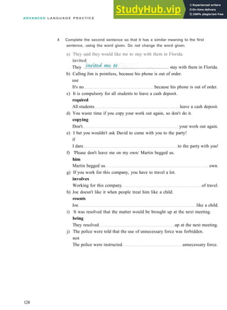 ADVANCED L A N G U A G E P R A C T I C E
b) Calling Jim is pointless, because his phone is out of order.
use
It's no because his phone is out of order.
c) It is compulsory for all students to leave a cash deposit.
required
All students leave a cash deposit.
d) You waste time if you copy your work out again, so don't do it.
copying
Don't your work out again.
e) I bet you wouldn't ask David to come with you to the party!
if
I dare to the party with you!
f) 'Please don't leave me on my own/ Martin begged us.
him
Martin begged us own.
g) If you work for this company, you have to travel a lot.
involves
Working for this company of travel.
h) Joe doesn't like it when people treat him like a child.
resents
Joe like a child.
i) It was resolved that the matter would be brought up at the next meeting.
bring
They resolved up at the next meeting.
j) The police were told that the use of unnecessary force was forbidden.
not
The police were instructed unnecessary force.
124
4 Complete the second sentence so that it has a similar meaning to the first
sentence, using the word given. Do not change the word given.
a) They said they would like me to stay with them in Florida.
invited
They stay with them in Florida.
 