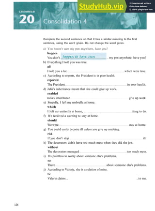 b) Everything I told you was true.
all
I told you a lot which were true.
c) According to reports, the President is in poor health.
reported
The President in poor health.
d) Julia's inheritance meant that she could give up work.
enabled
Julia's inheritance give up work.
e) Stupidly, I left my umbrella at home.
which
I left my umbrella at home, thing to do.
f) We received a warning to stay at home.
should
We were stay at home.
g) You could easily become ill unless you give up smoking.
risk
If you don't stop ill.
h) The decorators didn't leave too much mess when they did the job.
without
The decorators managed too much mess.
i) It's pointless to worry about someone else's problems.
no
There about someone else's problems.
j) According to Valerie, she is a relation of mine.
be
Valerie claims .. ..to me.
126
Complete the second sentence so that it has a similar meaning to the first
sentence, using the word given. Do not change the word given.
a) You haven't seen my pen anywhere, have you?
happen
You don't . my pen anywhere, have you?
 