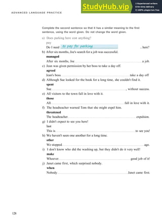ADVANCED LANGUAGE PRACTICE
b) After six months, Joe's search for a job was successful.
managed
After six months, Joe a job.
c) Jean was given permission by her boss to take a day off.
agreed
Jean's boss take a day off
d) Although Sue looked for the book for a long time, she couldn't find it.
spent
Sue , without success.
e) All visitors to the town fall in love with it.
those
All fall in love with it.
f) The headteacher warned Tom that she might expel him.
threatened
The headteacher expulsion.
g) I didn't expect to see you here!
last
This is to see you!
h) We haven't seen one another for a long time.
other
We stopped ago.
i) I don't know who did the washing up, but they didn't do it very well!
make
Whoever good job of it!
j) Janet came first, which surprised nobody.
when
Nobody Janet came first.
128
Complete the second sentence so that it has a similar meaning to the first
sentence, using the word given. Do not change the word given.
a) Does parking here cost anything?
pay
Do I need .. here?
 