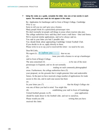 A D V A N C E D LANGUAGE PRACTICE
(2) issue you with a licence to set up a hamburger
stall in front of King's College.
The area concerned (3) to be one of the most
picturesque in England, and we do not normally
(4) trading on such commonly photographed
areas. Furthermore, the college authorities have (5)
your proposal, on the grounds that it might generate litter and undesirable
fumes. In the past we have received a large number of applications for trade
access to this site, and in each case access has been
(6)
In your letter you (7) that the King's College site
was one of three you had in mind. You might like
(8) establishing your stall in front of Cambridge
United football ground, in (9) your application
should be made direct to the football club, and not to ourselves.
Please would you (10) writing that you have
received this letter.
130
that we are
Dear Mr Little,
We regret (1) ..
7 Using the notes as a guide, complete the letter. Use one or two words in each
space. The words you need do not appear in the notes.
Re: Application for hamburger stall in front of King's College, Cambridge
Write to say:
Sorry to tell you we can't give you a licence.
Many people think it's a particularly picturesque view.
We don't normally let people sell things in areas where tourists take pics.
The college authorities have said they don't want a stall there ­ litter and fumes.
We've received similar applications, and we've always said no.
You said in your letter you had 3 possible sites.
You should think about approaching Cambridge United Football Club.
If you decide to do so, apply directly to them.
Please write to us to say you've received this letter ­ we need to be sure.
 