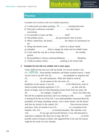 A D V A N C E D L A N G U A G E P R A C T I C E
b) This year's conference coincided two other major
conventions.
c) Is it possible to insure my bike theft?
d) The problem stems the government's lack of action.
e) When I asked Jean, she hinted the chance of a promotion for
me.
f) Being rich doesn't count much on a desert island.
g) I pleaded John to change his mind, but he wouldn't listen.
h) I can't stand the way she is always boasting her wealthy
parents.
i) My grandfather is always confusing Madonna Maradona.
j) Could you please refrain smoking in the lecture hall.
2 Complete the text with one suitable verb in each space.
I had a difficult time last year with my health. For several months I was
134
Complete each sentence with one suitable preposition.
a) I really prefer just about anything watching television.
(1).. from periodic headaches and almost constant nausea. I made
several visits to my GP, who (2) my headaches to migraine and
(3) me with medication. When this failed to work he
(4) on my nausea as the root cause, (5) my
headaches on the nausea. I was (6) to five blood tests, none of
which revealed anything significant. I (7) my diet with the
doctor at length, and we tried eliminating certain foods from my meals. He
(8) , for example, I might (9) from a low­fibre diet.
But still the symptoms persisted, and I was starting to (10) myself
to feeling ill for the rest of my life. I was understandably concerned about the
possibility of it being something serious, even a brain tumour, but the doctor
said that my anxiety in this respect (11) from nervous tension
and stress. After six months I was (12) to a consultant at the
hospital, who (13) in stomach disorders. She said that, even
(14) for my age and stressful lifestyle, it was still abnormal to
experience symptoms like these for so long. She (15) on all the
possible causes of nausea in detail, and suggested that in my case the nausea
might be the result of a liver disorder.
 