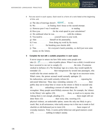 ADVANCED LANGUAGE PRACTICE
4 Put one word in each space. Each word is a form of a verb listed at the beginning
of this unit.
b) We in finding Ann's house at the second attempt.
c) However poor I was I would not to stealing.
d) Have you for the wind speed in your calculations?
e) He confessed when he was with the evidence.
f) You need to yourself more to your work.
g) Alan himself on his punctuality.
h) I was from doing my work by the music.
i) I for breaking your electric drill.
j) Tina for everyone's lunch yesterday, as she'd just won some
money on the lottery.
5 Complete the text with a suitable preposition in each space.
It never ceases to amaze me how little notice some people now
136
a) The idea of marriage doesn't . to me.
take (1) rules in public places. When I was a child, it would never
have occurred to me not to comply (2) the rules. If someone
smoked in defiance of a 'No Smoking' sign on a train, they would rapidly be
reminded (3) their transgression by several irate passengers, who
would refer the errant smoker (4) the sign in no uncertain terms.
What's more, the person accused would normally apologise (5)
his indiscretion, and would certainly refrain (6) repeating his
anti­social behaviour. These days reminding someone (7) their
public duty not to drop litter or swear on the streets is likely to succeed only
(8) unleashing a torrent of verbal abuse (9) the
wrongdoer. Many people seem blithely unaware that, for example, the 'silence
in the library' rule applies (10) them, as much as to anyone else.
Asking them is not enough, pleading (11) them might still not
deter them (12) their noisy chat, resorting (13)
physical violence, an undesirable option, seems the only one likely to get a
result. But, in all seriousness, what really annoys me is that one is made to feel
churlish or old­fashioned just to insist (14) basic respect of
everyday manners. Truly, it seems polite behaviour and good manners count
(15) nothing in today's society.
 