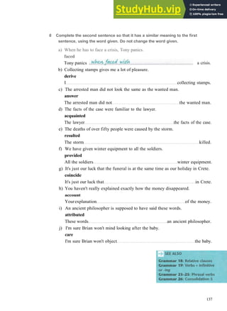 G R A M M A R 21 V E R B S + P R E P O S I T I O N S
b) Collecting stamps gives me a lot of pleasure.
derive
I collecting stamps.
c) The arrested man did not look the same as the wanted man.
answer
The arrested man did not the wanted man.
d) The facts of the case were familiar to the lawyer.
acquainted
The lawyer the facts of the case.
e) The deaths of over fifty people were caused by the storm.
resulted
The storm killed.
f) We have given winter equipment to all the soldiers.
provided
All the soldiers winter equipment.
g) It's just our luck that the funeral is at the same time as our holiday in Crete.
coincide
It's just our luck that in Crete.
h) You haven't really explained exactly how the money disappeared.
account
Yourexplanation of the money.
i) An ancient philosopher is supposed to have said these words.
attributed
These words an ancient philosopher.
j) I'm sure Brian won't mind looking after the baby.
care
I'm sure Brian won't object the baby.
137
6 Complete the second sentence so that it has a similar meaning to the first
sentence, using the word given. Do not change the word given.
a) When he has to face a crisis, Tony panics.
faced
Tony panics a crisis.
 