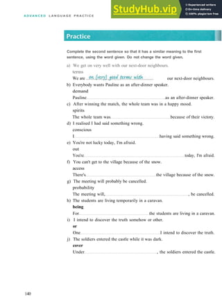 A D V A N C E D L A N G U A G E P R A C T I C E
b) Everybody wants Pauline as an after­dinner speaker.
demand
Pauline as an after­dinner speaker.
c) After winning the match, the whole team was in a happy mood.
spirits
The whole team was because of their victory.
d) I realised I had said something wrong.
conscious
I having said something wrong.
e) You're not lucky today, I'm afraid.
out
You're today, I'm afraid.
f) You can't get to the village because of the snow.
access
There's the village because of the snow.
g) The meeting will probably be cancelled.
probability
The meeting will, , be cancelled.
h) The students are living temporarily in a caravan.
being
For the students are living in a caravan.
i) I intend to discover the truth somehow or other.
or
One I intend to discover the truth.
j) The soldiers entered the castle while it was dark.
cover
Under , the soldiers entered the castle.
140
Complete the second sentence so that it has a similar meaning to the first
sentence, using the word given. Do not change the word given.
a) We get on very well with our next­door neighbours.
terms
We are . our next­door neighbours.
 
