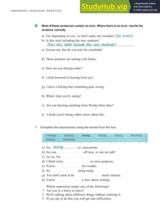A D V A N C E D L A N G U A G E P R A C T I C E
Most of these sentences contain an error. Where there is an error, rewrite the
sentence correctly.
a) I'm depending on you, so don't make any mistakes!
b) Is this total including the new students?
c) Excuse me, but do you wait for somebody?
d) These potatoes are tasting a bit funny.
e) How are you feeling today?
f) I look forward to hearing from you.
g) I have a feeling that something goes wrong.
h) What's that you're eating?
i) Are you hearing anything from Wendy these days?
j) I think you're being rather mean about this.
b) Are you off now, or can we talk?
c) Go on, I'm
d) I think we're at cross purposes.
e) You're for trouble.
f) It's along nicely.
g) You don't seem to be much interest.
h) You're a fuss about nothing.
Which expression means one of the following?
1 Are you in a hurry to leave?
2 We're talking about different things without realising it.
3 If you say or do this you will get into difficulties.
7 Complete the expressions using the words from the box.
a) I'm to concentrate.
 
