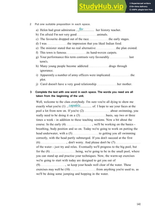 G R A M M A R 22 P R E P O S I T I O N S
b) I'm afraid I'm not very good animals.
c) The favourite dropped out of the race the early stages.
d) I was the impression that you liked Indian food.
e) The minister stated that no real alternative the plan existed.
f) This town is famous its hand­woven carpets.
g) Your performance this term contrasts very favourably last
term's.
h) Many young people become addicted drugs through
ignorance.
i) Apparently a number of army officers were implicated the
plot.
j) Carol doesn't have a very good relationship her mother.
3 Complete the text with one word in each space. The words you need are all
taken from the beginning of the unit.
Well, welcome to the class everybody. I'm sure vou're all dying to show me
141
2 Put one suitable preposition in each space.
a) Helen had great admiration . her history teacher.
of. I hope to see your faces at the
exactly what you're (1) ..
pool a lot from now on. If you're (2) about swimming, you
really need to be doing it on a (3) basis, say two or three
times a week ­ in addition to these teaching sessions. Now a bit about the
course. In the early (4) , we'll be working on the basics ­
breathing, body position and so on. Today we're going to work on putting the
head underwater, with a (5) to getting you all swimming
correctly, with the head partly submerged. If you don't succeed at the first
(6) , don't worry. And please don't be (7)
of the water ­ just try and relax. Eventually we'll progress to the big pool, but
for the (8) being, we're going to be in the small pool, where
you can stand up and practise your techniques. Now, the warm­up exercises
we're going to start with today are designed to get you out of
(9) , so keep your heads well clear of the water. These
exercises may well be (10) from anything you're used to, as
we'll be doing some jumping and hopping in the water.
 