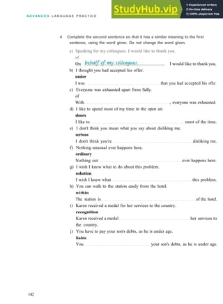 A D V A N C E D L A N G U A G E P R A C T I C E
b) I thought you had accepted his offer.
under
I was that you had accepted his offer.
c) Everyone was exhausted apart from Sally.
of
With , everyone was exhausted.
d) I like to spend most of my time in the open air.
doors
I like to most of the time.
e) I don't think you mean what you say about disliking me.
serious
I don't think you're disliking me.
f) Nothing unusual ever happens here.
ordinary
Nothing out ever happens here.
g) I wish I knew what to do about this problem.
solution
I wish I knew what this problem.
h) You can walk to the station easily from the hotel.
within
The station is of the hotel.
i) Karen received a medal for her services to the country.
recognition
Karen received a medal her services to
the country,
j) You have to pay your son's debts, as he is under age.
liable
You your son's debts, as he is under age.
142
4 Complete the second sentence so that it has a similar meaning to the first
sentence, using the word given. Do not change the word given.
•
a) Speaking for my colleagues, I would like to thank you.
of
On I would like to thank you.
 