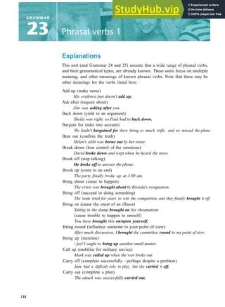 Explanations
This unit (and Grammar 24 and 25) assume that a wide range of phrasal verbs,
and their grammatical types, are already known. These units focus on multiple
meaning, and other meanings of known phrasal verbs. Note that there may be
other meanings for the verbs listed here.
Add up (make sense)
His evidence just doesn't add up.
Ask after (inquire about)
Jim was asking after you.
Back down (yield in an argument)
Sheila was right, so Paul had to back down.
Bargain for (take into account)
We hadn't bargained for there being so much traffic, and we missed the plane.
Bear out (confirm the truth)
Helen's alibi was borne out by her sister.
Break down (lose control of the emotions)
David broke down and wept when he heard the news.
Break off (stop talking)
He broke off to answer the phone.
Break up (come to an end)
The party finally broke up at 3.00 am.
Bring about (cause to happen)
The crisis was brought about by Brenda's resignation.
Bring off (succeed in doing something)
The team tried for years to win the competition and they finally brought it off.
Bring on (cause the onset of an illness)
Sitting in the damp brought on his rheumatism.
(cause trouble to happen to oneself)
You have brought this on/upon yourself.
Bring round (influence someone to your point of view)
After much discussion, I brought the committee round to my point ofview.
Bring up (mention)
/ feel I ought to bring up another small matter.
Call up (mobilise for military service)
Mark was called up when the war broke out.
Carry off (complete successfully ­ perhaps despite a problem)
Jane had a difficult role to play, but she carried it off.
Carry out (complete a plan)
The attack was successfully carried out.
144
 